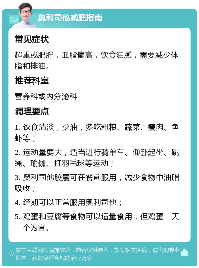 奥利司他减肥指南 常见症状 超重或肥胖，血脂偏高，饮食油腻，需要减少体脂和排油。 推荐科室 营养科或内分泌科 调理要点 1. 饮食清淡，少油，多吃粗粮、蔬菜、瘦肉、鱼虾等； 2. 运动量要大，适当进行骑单车、仰卧起坐、跳绳、瑜伽、打羽毛球等运动； 3. 奥利司他胶囊可在餐前服用，减少食物中油脂吸收； 4. 经期可以正常服用奥利司他； 5. 鸡蛋和豆腐等食物可以适量食用，但鸡蛋一天一个为宜。