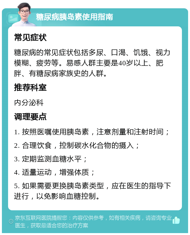 糖尿病胰岛素使用指南 常见症状 糖尿病的常见症状包括多尿、口渴、饥饿、视力模糊、疲劳等。易感人群主要是40岁以上、肥胖、有糖尿病家族史的人群。 推荐科室 内分泌科 调理要点 1. 按照医嘱使用胰岛素，注意剂量和注射时间； 2. 合理饮食，控制碳水化合物的摄入； 3. 定期监测血糖水平； 4. 适量运动，增强体质； 5. 如果需要更换胰岛素类型，应在医生的指导下进行，以免影响血糖控制。