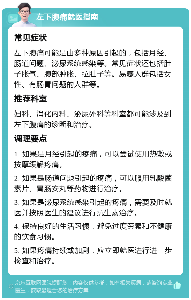 左下腹痛就医指南 常见症状 左下腹痛可能是由多种原因引起的，包括月经、肠道问题、泌尿系统感染等。常见症状还包括肚子胀气、腹部肿胀、拉肚子等。易感人群包括女性、有肠胃问题的人群等。 推荐科室 妇科、消化内科、泌尿外科等科室都可能涉及到左下腹痛的诊断和治疗。 调理要点 1. 如果是月经引起的疼痛，可以尝试使用热敷或按摩缓解疼痛。 2. 如果是肠道问题引起的疼痛，可以服用乳酸菌素片、胃肠安丸等药物进行治疗。 3. 如果是泌尿系统感染引起的疼痛，需要及时就医并按照医生的建议进行抗生素治疗。 4. 保持良好的生活习惯，避免过度劳累和不健康的饮食习惯。 5. 如果疼痛持续或加剧，应立即就医进行进一步检查和治疗。