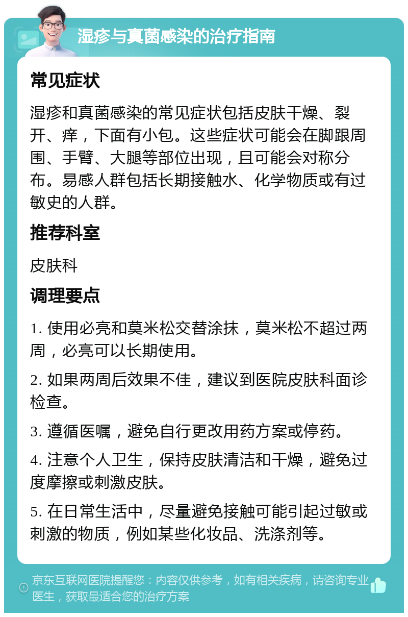 湿疹与真菌感染的治疗指南 常见症状 湿疹和真菌感染的常见症状包括皮肤干燥、裂开、痒，下面有小包。这些症状可能会在脚跟周围、手臂、大腿等部位出现，且可能会对称分布。易感人群包括长期接触水、化学物质或有过敏史的人群。 推荐科室 皮肤科 调理要点 1. 使用必亮和莫米松交替涂抹，莫米松不超过两周，必亮可以长期使用。 2. 如果两周后效果不佳，建议到医院皮肤科面诊检查。 3. 遵循医嘱，避免自行更改用药方案或停药。 4. 注意个人卫生，保持皮肤清洁和干燥，避免过度摩擦或刺激皮肤。 5. 在日常生活中，尽量避免接触可能引起过敏或刺激的物质，例如某些化妆品、洗涤剂等。