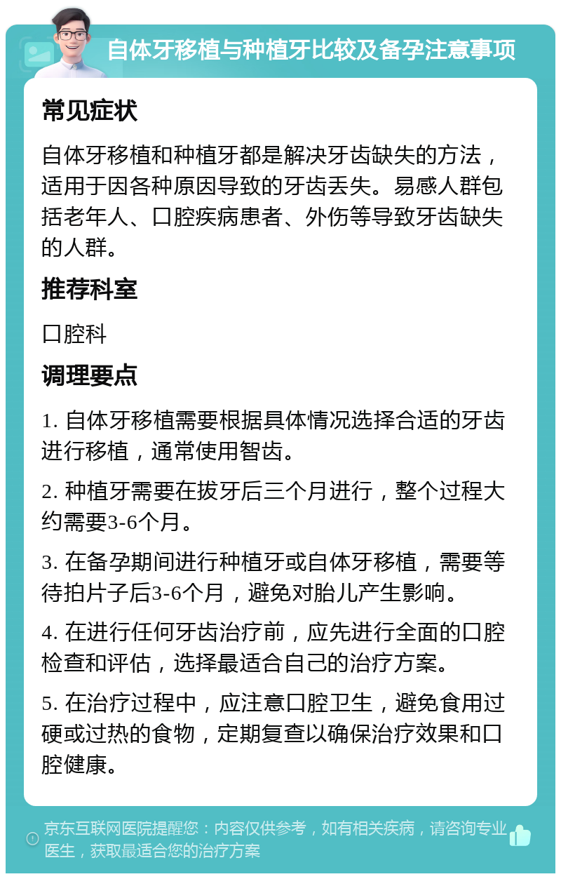 自体牙移植与种植牙比较及备孕注意事项 常见症状 自体牙移植和种植牙都是解决牙齿缺失的方法，适用于因各种原因导致的牙齿丢失。易感人群包括老年人、口腔疾病患者、外伤等导致牙齿缺失的人群。 推荐科室 口腔科 调理要点 1. 自体牙移植需要根据具体情况选择合适的牙齿进行移植，通常使用智齿。 2. 种植牙需要在拔牙后三个月进行，整个过程大约需要3-6个月。 3. 在备孕期间进行种植牙或自体牙移植，需要等待拍片子后3-6个月，避免对胎儿产生影响。 4. 在进行任何牙齿治疗前，应先进行全面的口腔检查和评估，选择最适合自己的治疗方案。 5. 在治疗过程中，应注意口腔卫生，避免食用过硬或过热的食物，定期复查以确保治疗效果和口腔健康。