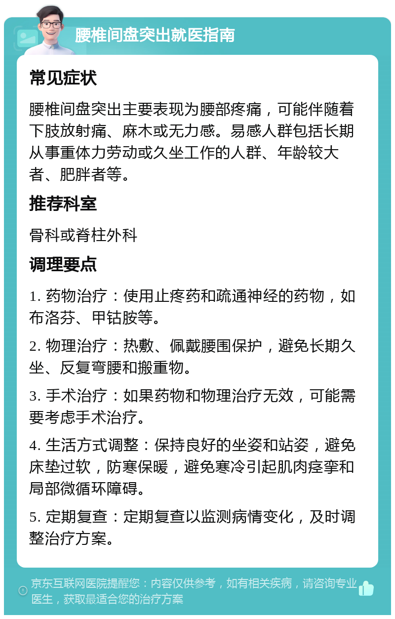 腰椎间盘突出就医指南 常见症状 腰椎间盘突出主要表现为腰部疼痛，可能伴随着下肢放射痛、麻木或无力感。易感人群包括长期从事重体力劳动或久坐工作的人群、年龄较大者、肥胖者等。 推荐科室 骨科或脊柱外科 调理要点 1. 药物治疗：使用止疼药和疏通神经的药物，如布洛芬、甲钴胺等。 2. 物理治疗：热敷、佩戴腰围保护，避免长期久坐、反复弯腰和搬重物。 3. 手术治疗：如果药物和物理治疗无效，可能需要考虑手术治疗。 4. 生活方式调整：保持良好的坐姿和站姿，避免床垫过软，防寒保暖，避免寒冷引起肌肉痉挛和局部微循环障碍。 5. 定期复查：定期复查以监测病情变化，及时调整治疗方案。