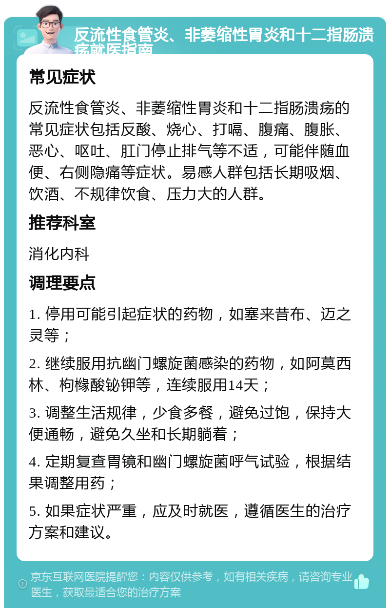 反流性食管炎、非萎缩性胃炎和十二指肠溃疡就医指南 常见症状 反流性食管炎、非萎缩性胃炎和十二指肠溃疡的常见症状包括反酸、烧心、打嗝、腹痛、腹胀、恶心、呕吐、肛门停止排气等不适，可能伴随血便、右侧隐痛等症状。易感人群包括长期吸烟、饮酒、不规律饮食、压力大的人群。 推荐科室 消化内科 调理要点 1. 停用可能引起症状的药物，如塞来昔布、迈之灵等； 2. 继续服用抗幽门螺旋菌感染的药物，如阿莫西林、枸橼酸铋钾等，连续服用14天； 3. 调整生活规律，少食多餐，避免过饱，保持大便通畅，避免久坐和长期躺着； 4. 定期复查胃镜和幽门螺旋菌呼气试验，根据结果调整用药； 5. 如果症状严重，应及时就医，遵循医生的治疗方案和建议。