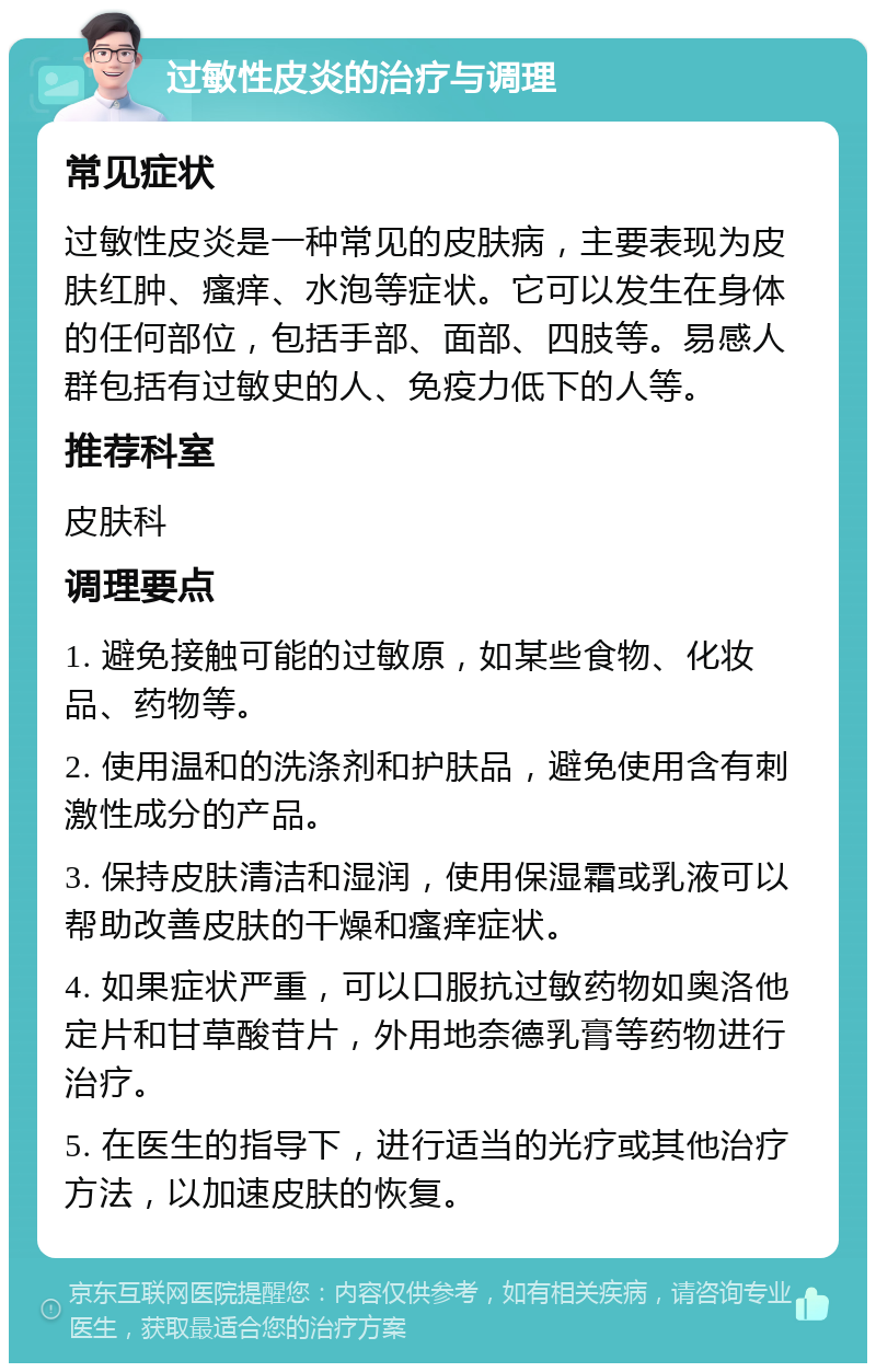 过敏性皮炎的治疗与调理 常见症状 过敏性皮炎是一种常见的皮肤病，主要表现为皮肤红肿、瘙痒、水泡等症状。它可以发生在身体的任何部位，包括手部、面部、四肢等。易感人群包括有过敏史的人、免疫力低下的人等。 推荐科室 皮肤科 调理要点 1. 避免接触可能的过敏原，如某些食物、化妆品、药物等。 2. 使用温和的洗涤剂和护肤品，避免使用含有刺激性成分的产品。 3. 保持皮肤清洁和湿润，使用保湿霜或乳液可以帮助改善皮肤的干燥和瘙痒症状。 4. 如果症状严重，可以口服抗过敏药物如奥洛他定片和甘草酸苷片，外用地奈德乳膏等药物进行治疗。 5. 在医生的指导下，进行适当的光疗或其他治疗方法，以加速皮肤的恢复。