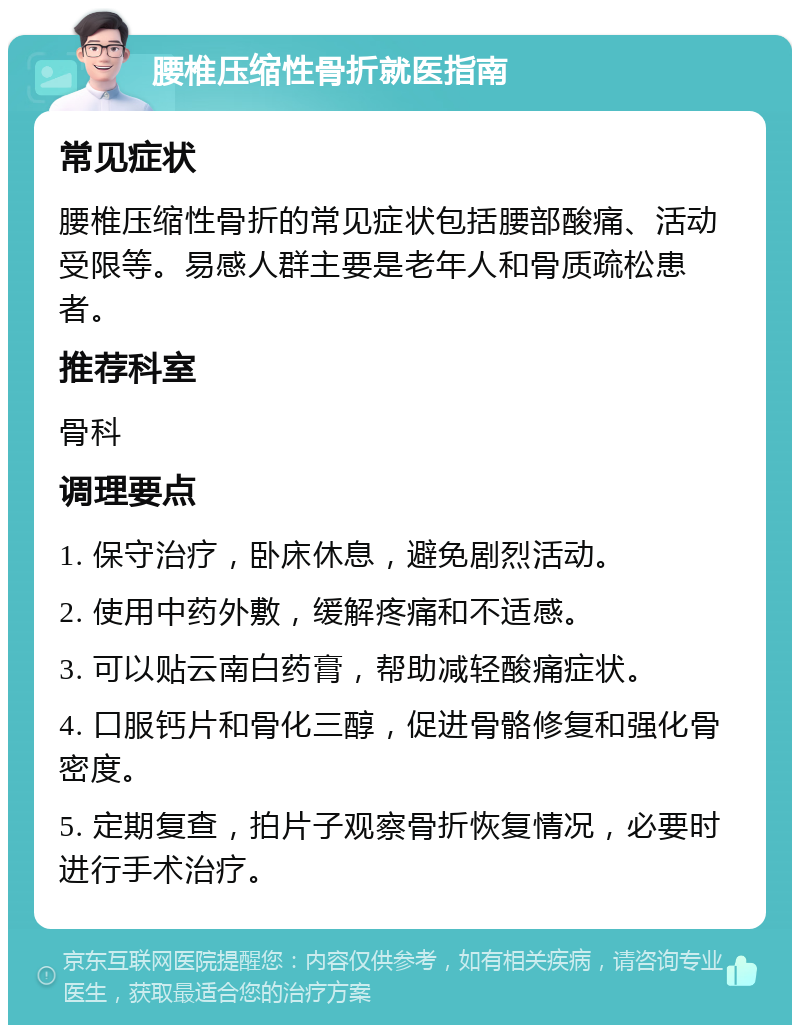 腰椎压缩性骨折就医指南 常见症状 腰椎压缩性骨折的常见症状包括腰部酸痛、活动受限等。易感人群主要是老年人和骨质疏松患者。 推荐科室 骨科 调理要点 1. 保守治疗，卧床休息，避免剧烈活动。 2. 使用中药外敷，缓解疼痛和不适感。 3. 可以贴云南白药膏，帮助减轻酸痛症状。 4. 口服钙片和骨化三醇，促进骨骼修复和强化骨密度。 5. 定期复查，拍片子观察骨折恢复情况，必要时进行手术治疗。