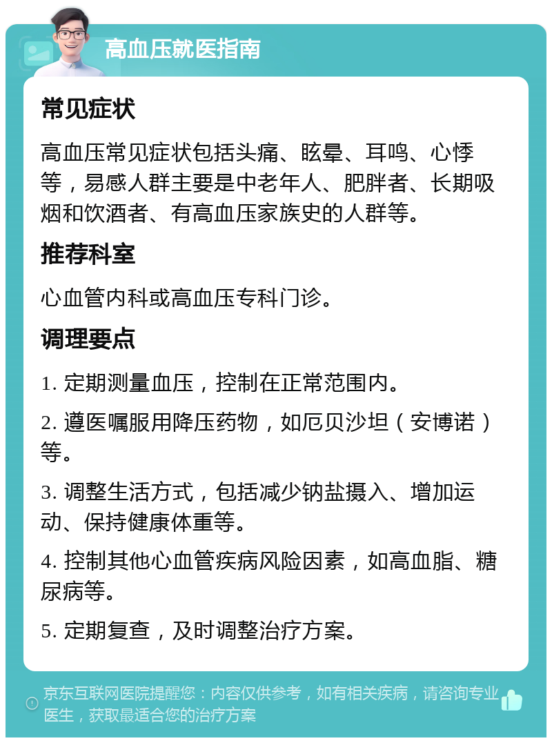 高血压就医指南 常见症状 高血压常见症状包括头痛、眩晕、耳鸣、心悸等，易感人群主要是中老年人、肥胖者、长期吸烟和饮酒者、有高血压家族史的人群等。 推荐科室 心血管内科或高血压专科门诊。 调理要点 1. 定期测量血压，控制在正常范围内。 2. 遵医嘱服用降压药物，如厄贝沙坦（安博诺）等。 3. 调整生活方式，包括减少钠盐摄入、增加运动、保持健康体重等。 4. 控制其他心血管疾病风险因素，如高血脂、糖尿病等。 5. 定期复查，及时调整治疗方案。