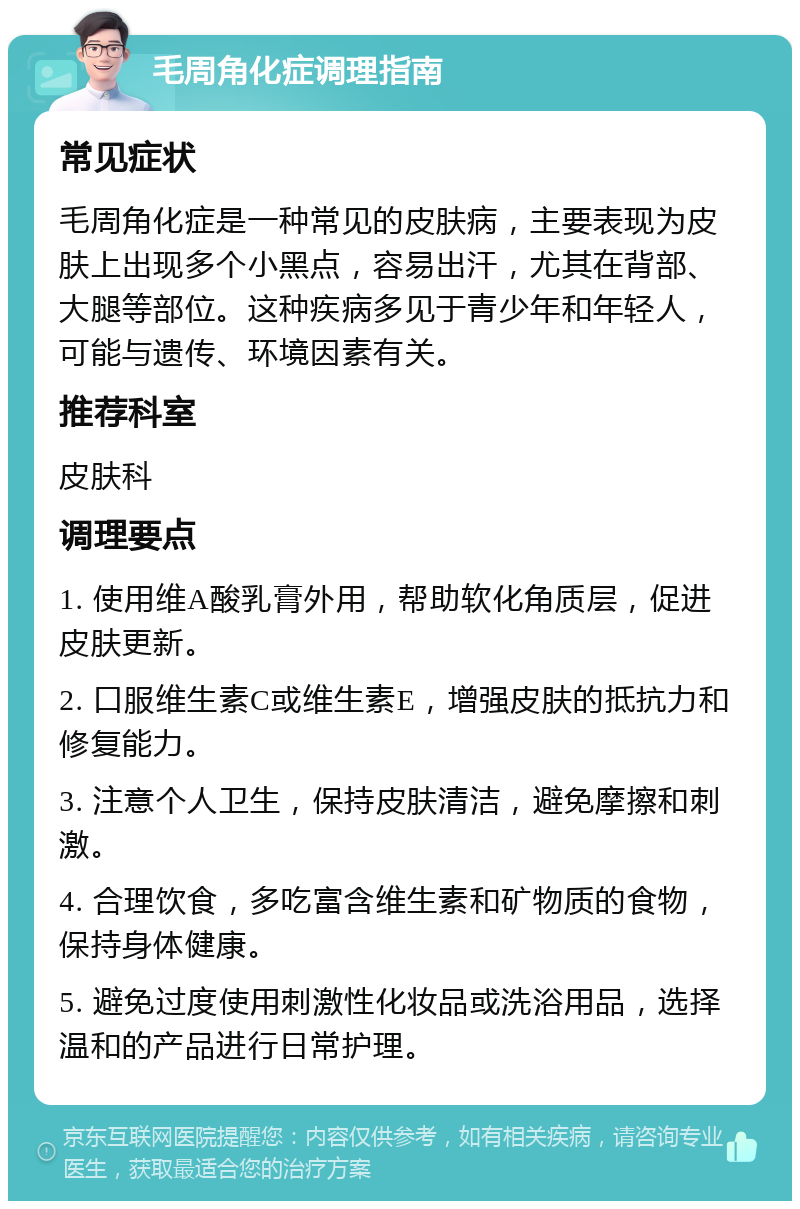 毛周角化症调理指南 常见症状 毛周角化症是一种常见的皮肤病，主要表现为皮肤上出现多个小黑点，容易出汗，尤其在背部、大腿等部位。这种疾病多见于青少年和年轻人，可能与遗传、环境因素有关。 推荐科室 皮肤科 调理要点 1. 使用维A酸乳膏外用，帮助软化角质层，促进皮肤更新。 2. 口服维生素C或维生素E，增强皮肤的抵抗力和修复能力。 3. 注意个人卫生，保持皮肤清洁，避免摩擦和刺激。 4. 合理饮食，多吃富含维生素和矿物质的食物，保持身体健康。 5. 避免过度使用刺激性化妆品或洗浴用品，选择温和的产品进行日常护理。