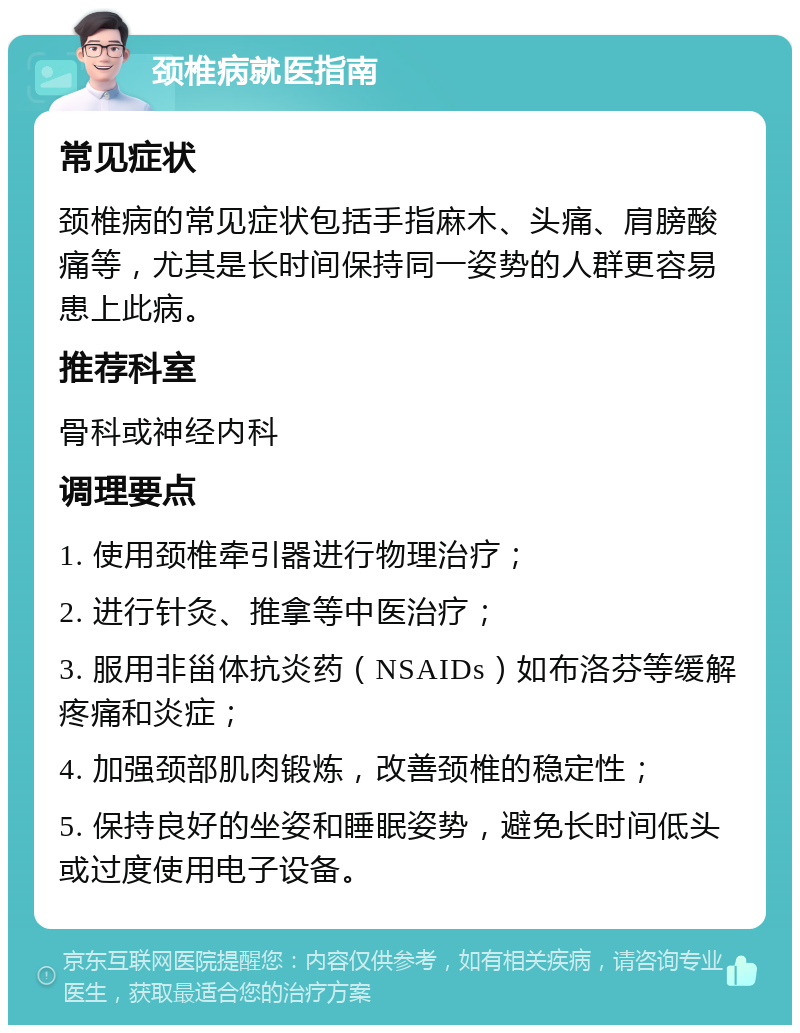 颈椎病就医指南 常见症状 颈椎病的常见症状包括手指麻木、头痛、肩膀酸痛等，尤其是长时间保持同一姿势的人群更容易患上此病。 推荐科室 骨科或神经内科 调理要点 1. 使用颈椎牵引器进行物理治疗； 2. 进行针灸、推拿等中医治疗； 3. 服用非甾体抗炎药（NSAIDs）如布洛芬等缓解疼痛和炎症； 4. 加强颈部肌肉锻炼，改善颈椎的稳定性； 5. 保持良好的坐姿和睡眠姿势，避免长时间低头或过度使用电子设备。