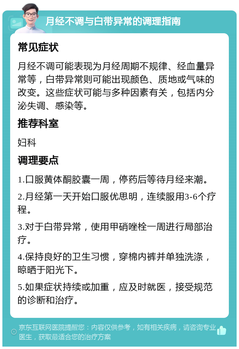 月经不调与白带异常的调理指南 常见症状 月经不调可能表现为月经周期不规律、经血量异常等，白带异常则可能出现颜色、质地或气味的改变。这些症状可能与多种因素有关，包括内分泌失调、感染等。 推荐科室 妇科 调理要点 1.口服黄体酮胶囊一周，停药后等待月经来潮。 2.月经第一天开始口服优思明，连续服用3-6个疗程。 3.对于白带异常，使用甲硝唑栓一周进行局部治疗。 4.保持良好的卫生习惯，穿棉内裤并单独洗涤，晾晒于阳光下。 5.如果症状持续或加重，应及时就医，接受规范的诊断和治疗。