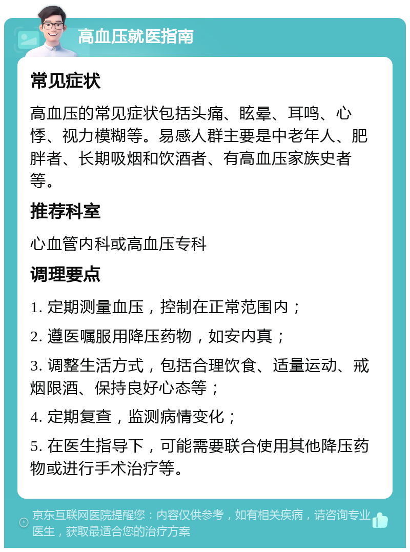 高血压就医指南 常见症状 高血压的常见症状包括头痛、眩晕、耳鸣、心悸、视力模糊等。易感人群主要是中老年人、肥胖者、长期吸烟和饮酒者、有高血压家族史者等。 推荐科室 心血管内科或高血压专科 调理要点 1. 定期测量血压，控制在正常范围内； 2. 遵医嘱服用降压药物，如安内真； 3. 调整生活方式，包括合理饮食、适量运动、戒烟限酒、保持良好心态等； 4. 定期复查，监测病情变化； 5. 在医生指导下，可能需要联合使用其他降压药物或进行手术治疗等。