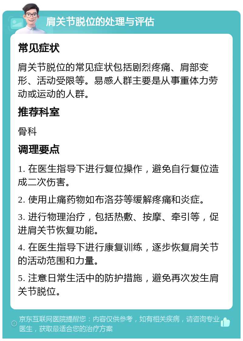 肩关节脱位的处理与评估 常见症状 肩关节脱位的常见症状包括剧烈疼痛、肩部变形、活动受限等。易感人群主要是从事重体力劳动或运动的人群。 推荐科室 骨科 调理要点 1. 在医生指导下进行复位操作，避免自行复位造成二次伤害。 2. 使用止痛药物如布洛芬等缓解疼痛和炎症。 3. 进行物理治疗，包括热敷、按摩、牵引等，促进肩关节恢复功能。 4. 在医生指导下进行康复训练，逐步恢复肩关节的活动范围和力量。 5. 注意日常生活中的防护措施，避免再次发生肩关节脱位。