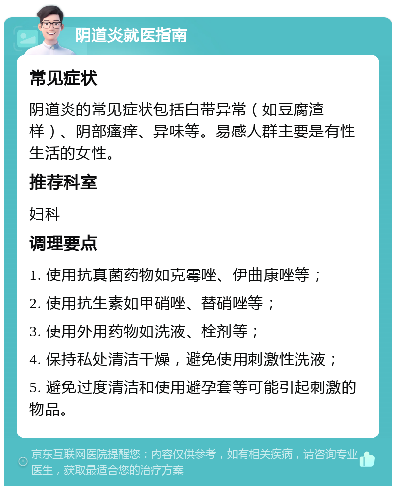 阴道炎就医指南 常见症状 阴道炎的常见症状包括白带异常（如豆腐渣样）、阴部瘙痒、异味等。易感人群主要是有性生活的女性。 推荐科室 妇科 调理要点 1. 使用抗真菌药物如克霉唑、伊曲康唑等； 2. 使用抗生素如甲硝唑、替硝唑等； 3. 使用外用药物如洗液、栓剂等； 4. 保持私处清洁干燥，避免使用刺激性洗液； 5. 避免过度清洁和使用避孕套等可能引起刺激的物品。