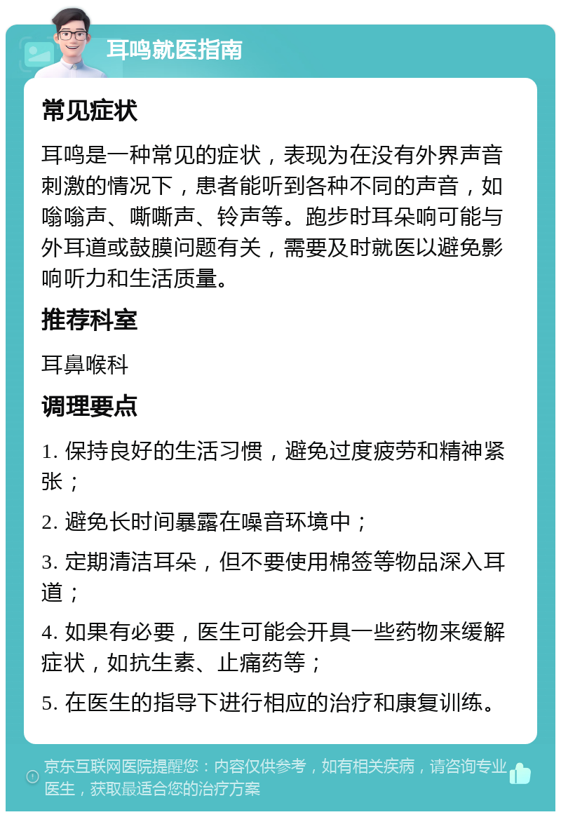 耳鸣就医指南 常见症状 耳鸣是一种常见的症状，表现为在没有外界声音刺激的情况下，患者能听到各种不同的声音，如嗡嗡声、嘶嘶声、铃声等。跑步时耳朵响可能与外耳道或鼓膜问题有关，需要及时就医以避免影响听力和生活质量。 推荐科室 耳鼻喉科 调理要点 1. 保持良好的生活习惯，避免过度疲劳和精神紧张； 2. 避免长时间暴露在噪音环境中； 3. 定期清洁耳朵，但不要使用棉签等物品深入耳道； 4. 如果有必要，医生可能会开具一些药物来缓解症状，如抗生素、止痛药等； 5. 在医生的指导下进行相应的治疗和康复训练。