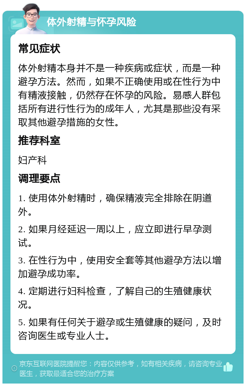 体外射精与怀孕风险 常见症状 体外射精本身并不是一种疾病或症状，而是一种避孕方法。然而，如果不正确使用或在性行为中有精液接触，仍然存在怀孕的风险。易感人群包括所有进行性行为的成年人，尤其是那些没有采取其他避孕措施的女性。 推荐科室 妇产科 调理要点 1. 使用体外射精时，确保精液完全排除在阴道外。 2. 如果月经延迟一周以上，应立即进行早孕测试。 3. 在性行为中，使用安全套等其他避孕方法以增加避孕成功率。 4. 定期进行妇科检查，了解自己的生殖健康状况。 5. 如果有任何关于避孕或生殖健康的疑问，及时咨询医生或专业人士。