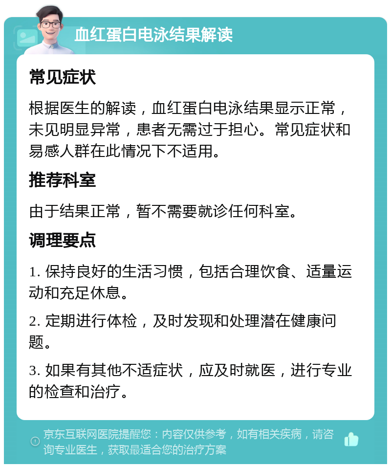 血红蛋白电泳结果解读 常见症状 根据医生的解读，血红蛋白电泳结果显示正常，未见明显异常，患者无需过于担心。常见症状和易感人群在此情况下不适用。 推荐科室 由于结果正常，暂不需要就诊任何科室。 调理要点 1. 保持良好的生活习惯，包括合理饮食、适量运动和充足休息。 2. 定期进行体检，及时发现和处理潜在健康问题。 3. 如果有其他不适症状，应及时就医，进行专业的检查和治疗。