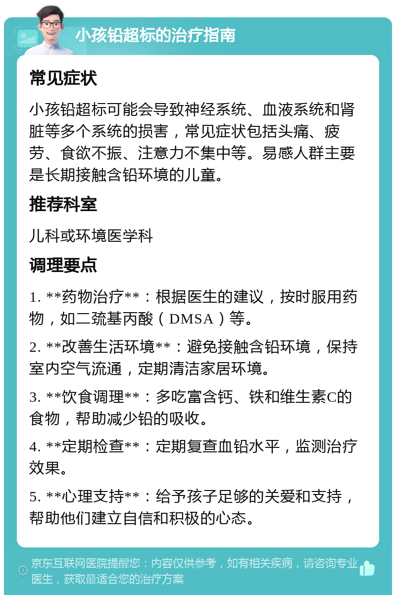 小孩铅超标的治疗指南 常见症状 小孩铅超标可能会导致神经系统、血液系统和肾脏等多个系统的损害，常见症状包括头痛、疲劳、食欲不振、注意力不集中等。易感人群主要是长期接触含铅环境的儿童。 推荐科室 儿科或环境医学科 调理要点 1. **药物治疗**：根据医生的建议，按时服用药物，如二巯基丙酸（DMSA）等。 2. **改善生活环境**：避免接触含铅环境，保持室内空气流通，定期清洁家居环境。 3. **饮食调理**：多吃富含钙、铁和维生素C的食物，帮助减少铅的吸收。 4. **定期检查**：定期复查血铅水平，监测治疗效果。 5. **心理支持**：给予孩子足够的关爱和支持，帮助他们建立自信和积极的心态。