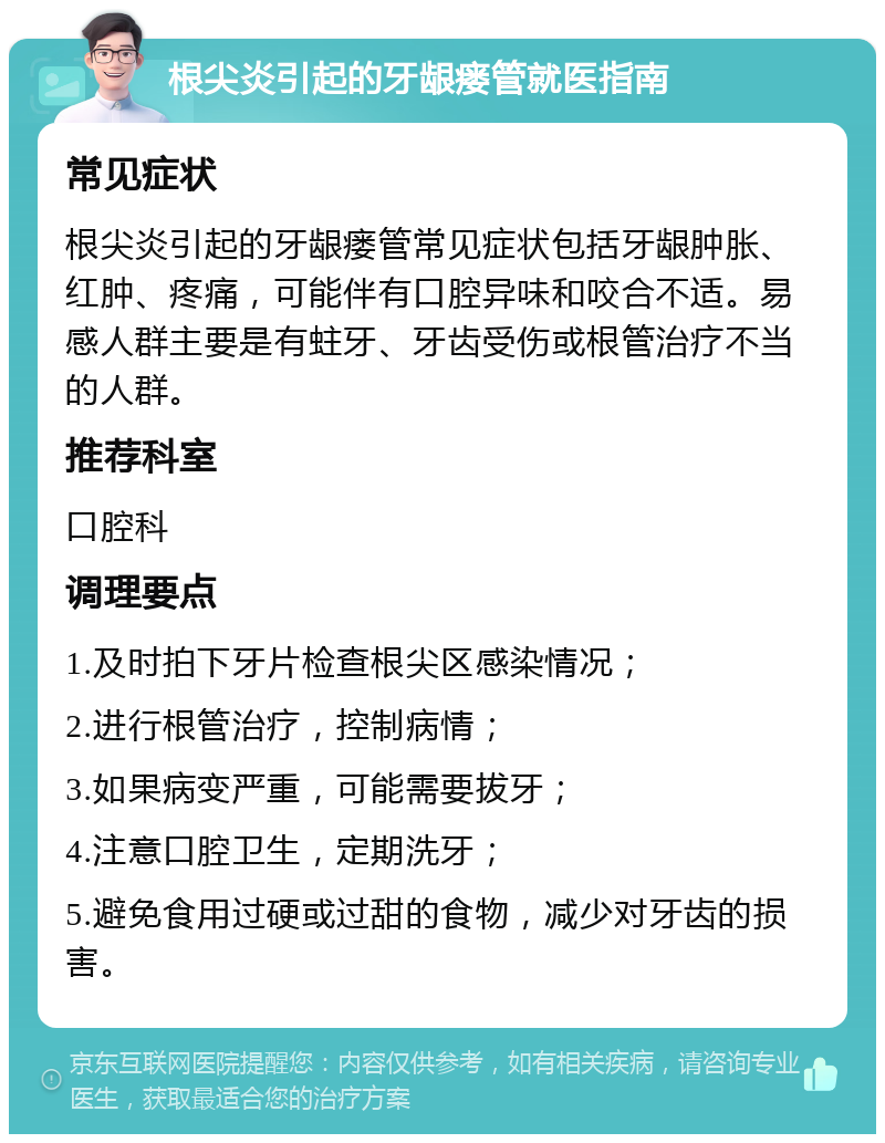 根尖炎引起的牙龈瘘管就医指南 常见症状 根尖炎引起的牙龈瘘管常见症状包括牙龈肿胀、红肿、疼痛，可能伴有口腔异味和咬合不适。易感人群主要是有蛀牙、牙齿受伤或根管治疗不当的人群。 推荐科室 口腔科 调理要点 1.及时拍下牙片检查根尖区感染情况； 2.进行根管治疗，控制病情； 3.如果病变严重，可能需要拔牙； 4.注意口腔卫生，定期洗牙； 5.避免食用过硬或过甜的食物，减少对牙齿的损害。