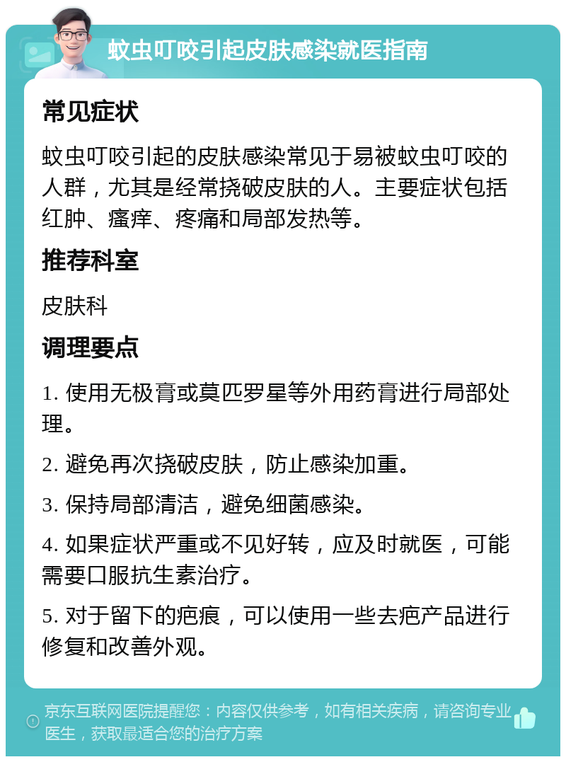 蚊虫叮咬引起皮肤感染就医指南 常见症状 蚊虫叮咬引起的皮肤感染常见于易被蚊虫叮咬的人群，尤其是经常挠破皮肤的人。主要症状包括红肿、瘙痒、疼痛和局部发热等。 推荐科室 皮肤科 调理要点 1. 使用无极膏或莫匹罗星等外用药膏进行局部处理。 2. 避免再次挠破皮肤，防止感染加重。 3. 保持局部清洁，避免细菌感染。 4. 如果症状严重或不见好转，应及时就医，可能需要口服抗生素治疗。 5. 对于留下的疤痕，可以使用一些去疤产品进行修复和改善外观。