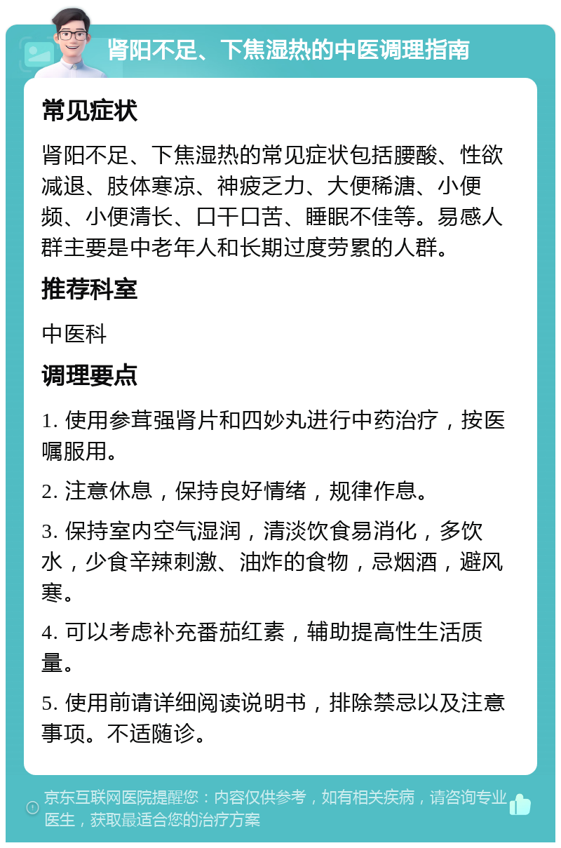 肾阳不足、下焦湿热的中医调理指南 常见症状 肾阳不足、下焦湿热的常见症状包括腰酸、性欲减退、肢体寒凉、神疲乏力、大便稀溏、小便频、小便清长、口干口苦、睡眠不佳等。易感人群主要是中老年人和长期过度劳累的人群。 推荐科室 中医科 调理要点 1. 使用参茸强肾片和四妙丸进行中药治疗，按医嘱服用。 2. 注意休息，保持良好情绪，规律作息。 3. 保持室内空气湿润，清淡饮食易消化，多饮水，少食辛辣刺激、油炸的食物，忌烟酒，避风寒。 4. 可以考虑补充番茄红素，辅助提高性生活质量。 5. 使用前请详细阅读说明书，排除禁忌以及注意事项。不适随诊。