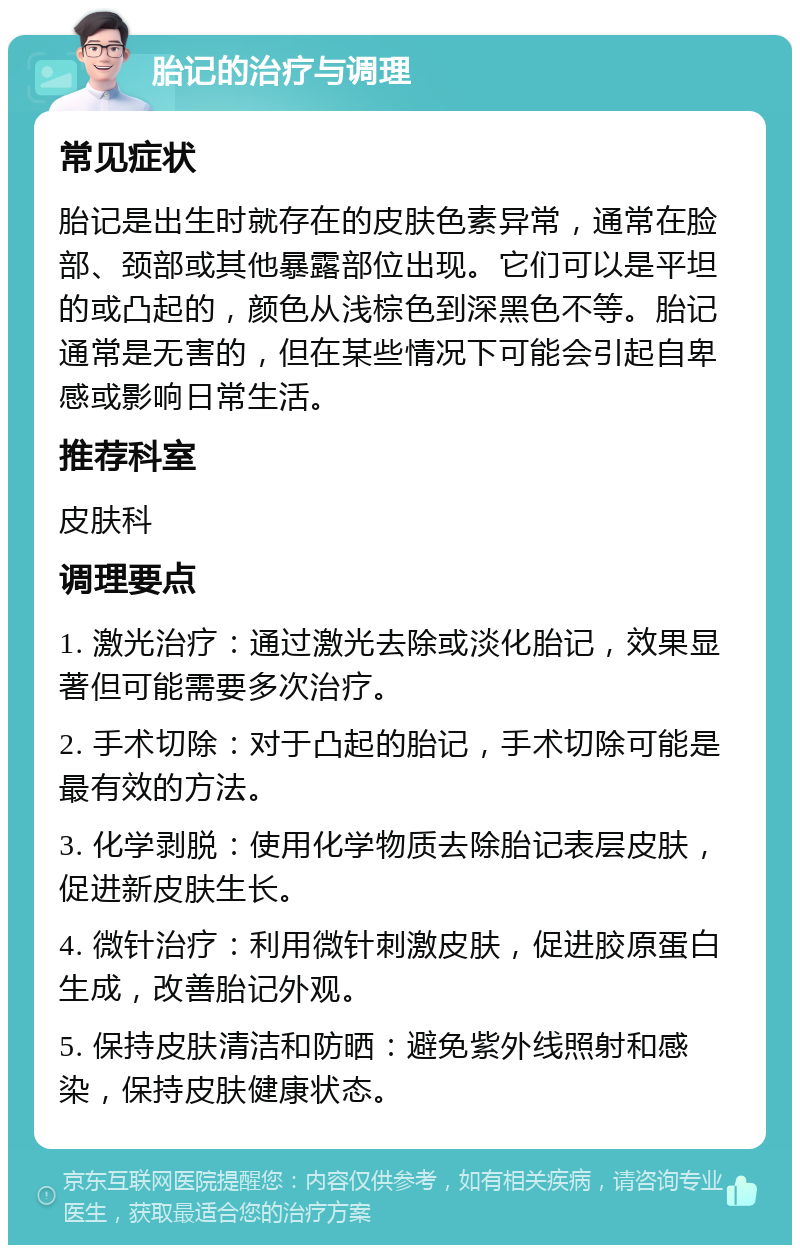 胎记的治疗与调理 常见症状 胎记是出生时就存在的皮肤色素异常，通常在脸部、颈部或其他暴露部位出现。它们可以是平坦的或凸起的，颜色从浅棕色到深黑色不等。胎记通常是无害的，但在某些情况下可能会引起自卑感或影响日常生活。 推荐科室 皮肤科 调理要点 1. 激光治疗：通过激光去除或淡化胎记，效果显著但可能需要多次治疗。 2. 手术切除：对于凸起的胎记，手术切除可能是最有效的方法。 3. 化学剥脱：使用化学物质去除胎记表层皮肤，促进新皮肤生长。 4. 微针治疗：利用微针刺激皮肤，促进胶原蛋白生成，改善胎记外观。 5. 保持皮肤清洁和防晒：避免紫外线照射和感染，保持皮肤健康状态。