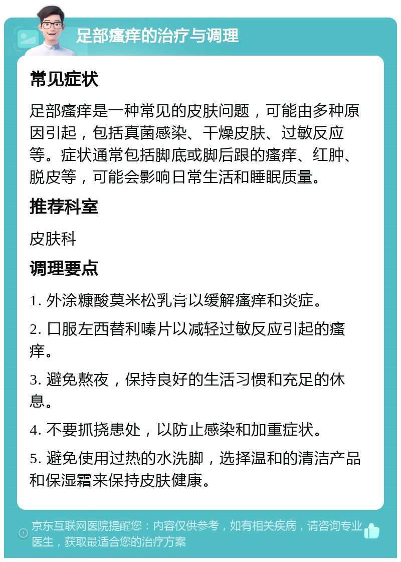 足部瘙痒的治疗与调理 常见症状 足部瘙痒是一种常见的皮肤问题，可能由多种原因引起，包括真菌感染、干燥皮肤、过敏反应等。症状通常包括脚底或脚后跟的瘙痒、红肿、脱皮等，可能会影响日常生活和睡眠质量。 推荐科室 皮肤科 调理要点 1. 外涂糠酸莫米松乳膏以缓解瘙痒和炎症。 2. 口服左西替利嗪片以减轻过敏反应引起的瘙痒。 3. 避免熬夜，保持良好的生活习惯和充足的休息。 4. 不要抓挠患处，以防止感染和加重症状。 5. 避免使用过热的水洗脚，选择温和的清洁产品和保湿霜来保持皮肤健康。