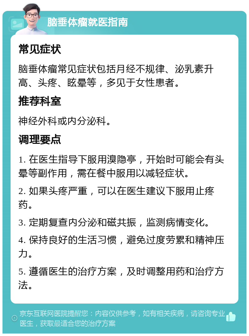 脑垂体瘤就医指南 常见症状 脑垂体瘤常见症状包括月经不规律、泌乳素升高、头疼、眩晕等，多见于女性患者。 推荐科室 神经外科或内分泌科。 调理要点 1. 在医生指导下服用溴隐亭，开始时可能会有头晕等副作用，需在餐中服用以减轻症状。 2. 如果头疼严重，可以在医生建议下服用止疼药。 3. 定期复查内分泌和磁共振，监测病情变化。 4. 保持良好的生活习惯，避免过度劳累和精神压力。 5. 遵循医生的治疗方案，及时调整用药和治疗方法。