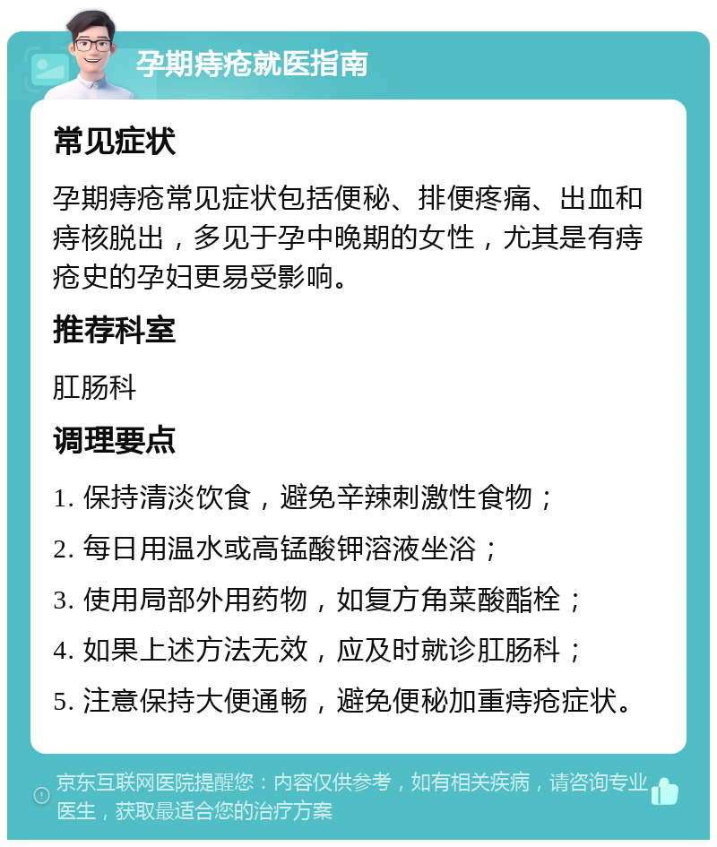 孕期痔疮就医指南 常见症状 孕期痔疮常见症状包括便秘、排便疼痛、出血和痔核脱出，多见于孕中晚期的女性，尤其是有痔疮史的孕妇更易受影响。 推荐科室 肛肠科 调理要点 1. 保持清淡饮食，避免辛辣刺激性食物； 2. 每日用温水或高锰酸钾溶液坐浴； 3. 使用局部外用药物，如复方角菜酸酯栓； 4. 如果上述方法无效，应及时就诊肛肠科； 5. 注意保持大便通畅，避免便秘加重痔疮症状。