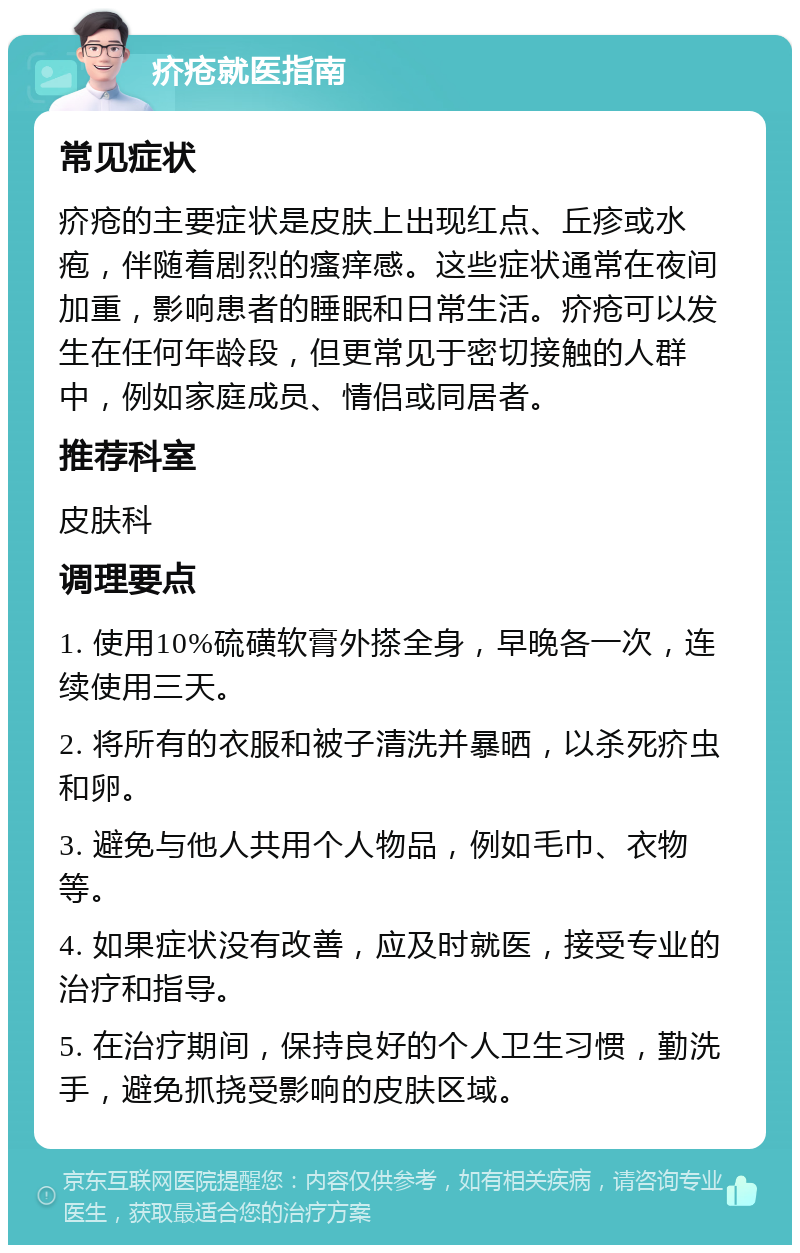 疥疮就医指南 常见症状 疥疮的主要症状是皮肤上出现红点、丘疹或水疱，伴随着剧烈的瘙痒感。这些症状通常在夜间加重，影响患者的睡眠和日常生活。疥疮可以发生在任何年龄段，但更常见于密切接触的人群中，例如家庭成员、情侣或同居者。 推荐科室 皮肤科 调理要点 1. 使用10%硫磺软膏外搽全身，早晚各一次，连续使用三天。 2. 将所有的衣服和被子清洗并暴晒，以杀死疥虫和卵。 3. 避免与他人共用个人物品，例如毛巾、衣物等。 4. 如果症状没有改善，应及时就医，接受专业的治疗和指导。 5. 在治疗期间，保持良好的个人卫生习惯，勤洗手，避免抓挠受影响的皮肤区域。