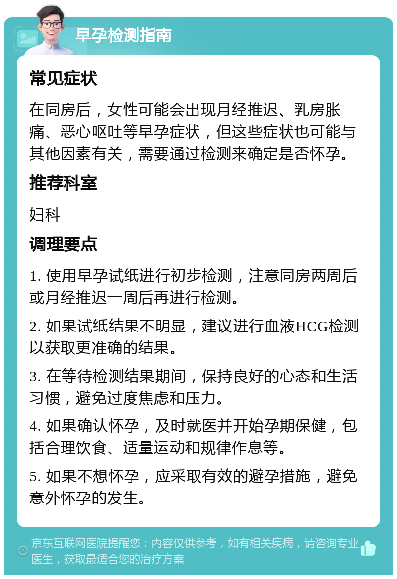 早孕检测指南 常见症状 在同房后，女性可能会出现月经推迟、乳房胀痛、恶心呕吐等早孕症状，但这些症状也可能与其他因素有关，需要通过检测来确定是否怀孕。 推荐科室 妇科 调理要点 1. 使用早孕试纸进行初步检测，注意同房两周后或月经推迟一周后再进行检测。 2. 如果试纸结果不明显，建议进行血液HCG检测以获取更准确的结果。 3. 在等待检测结果期间，保持良好的心态和生活习惯，避免过度焦虑和压力。 4. 如果确认怀孕，及时就医并开始孕期保健，包括合理饮食、适量运动和规律作息等。 5. 如果不想怀孕，应采取有效的避孕措施，避免意外怀孕的发生。