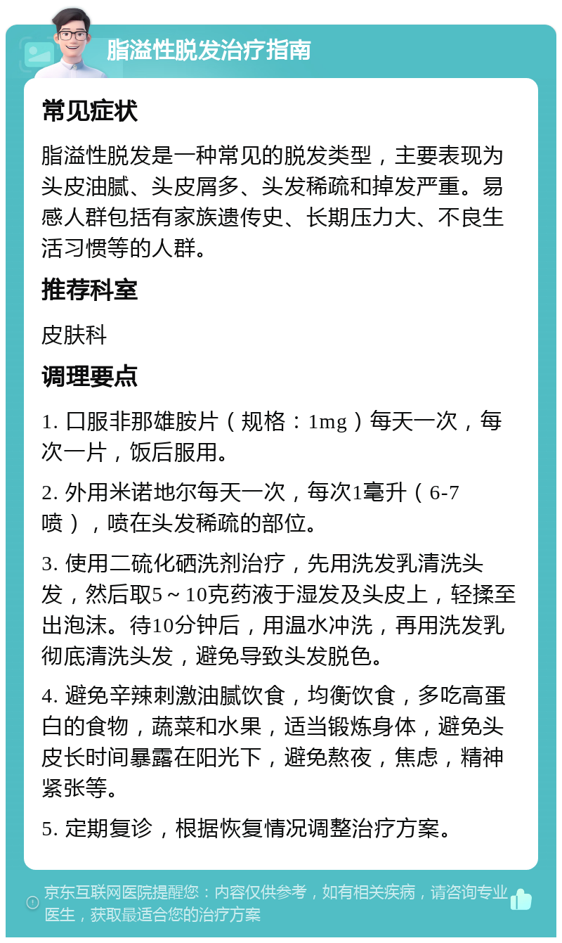 脂溢性脱发治疗指南 常见症状 脂溢性脱发是一种常见的脱发类型，主要表现为头皮油腻、头皮屑多、头发稀疏和掉发严重。易感人群包括有家族遗传史、长期压力大、不良生活习惯等的人群。 推荐科室 皮肤科 调理要点 1. 口服非那雄胺片（规格：1mg）每天一次，每次一片，饭后服用。 2. 外用米诺地尔每天一次，每次1毫升（6-7喷），喷在头发稀疏的部位。 3. 使用二硫化硒洗剂治疗，先用洗发乳清洗头发，然后取5～10克药液于湿发及头皮上，轻揉至出泡沫。待10分钟后，用温水冲洗，再用洗发乳彻底清洗头发，避免导致头发脱色。 4. 避免辛辣刺激油腻饮食，均衡饮食，多吃高蛋白的食物，蔬菜和水果，适当锻炼身体，避免头皮长时间暴露在阳光下，避免熬夜，焦虑，精神紧张等。 5. 定期复诊，根据恢复情况调整治疗方案。