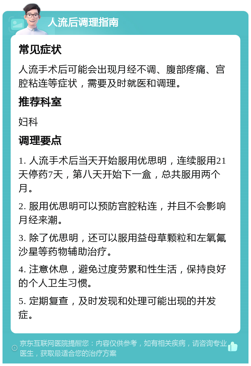 人流后调理指南 常见症状 人流手术后可能会出现月经不调、腹部疼痛、宫腔粘连等症状，需要及时就医和调理。 推荐科室 妇科 调理要点 1. 人流手术后当天开始服用优思明，连续服用21天停药7天，第八天开始下一盒，总共服用两个月。 2. 服用优思明可以预防宫腔粘连，并且不会影响月经来潮。 3. 除了优思明，还可以服用益母草颗粒和左氧氟沙星等药物辅助治疗。 4. 注意休息，避免过度劳累和性生活，保持良好的个人卫生习惯。 5. 定期复查，及时发现和处理可能出现的并发症。