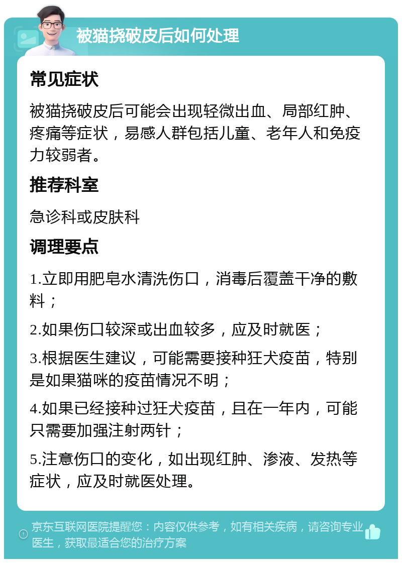 被猫挠破皮后如何处理 常见症状 被猫挠破皮后可能会出现轻微出血、局部红肿、疼痛等症状，易感人群包括儿童、老年人和免疫力较弱者。 推荐科室 急诊科或皮肤科 调理要点 1.立即用肥皂水清洗伤口，消毒后覆盖干净的敷料； 2.如果伤口较深或出血较多，应及时就医； 3.根据医生建议，可能需要接种狂犬疫苗，特别是如果猫咪的疫苗情况不明； 4.如果已经接种过狂犬疫苗，且在一年内，可能只需要加强注射两针； 5.注意伤口的变化，如出现红肿、渗液、发热等症状，应及时就医处理。