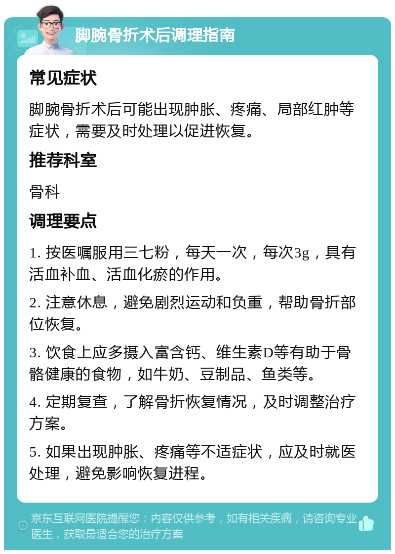 脚腕骨折术后调理指南 常见症状 脚腕骨折术后可能出现肿胀、疼痛、局部红肿等症状，需要及时处理以促进恢复。 推荐科室 骨科 调理要点 1. 按医嘱服用三七粉，每天一次，每次3g，具有活血补血、活血化瘀的作用。 2. 注意休息，避免剧烈运动和负重，帮助骨折部位恢复。 3. 饮食上应多摄入富含钙、维生素D等有助于骨骼健康的食物，如牛奶、豆制品、鱼类等。 4. 定期复查，了解骨折恢复情况，及时调整治疗方案。 5. 如果出现肿胀、疼痛等不适症状，应及时就医处理，避免影响恢复进程。