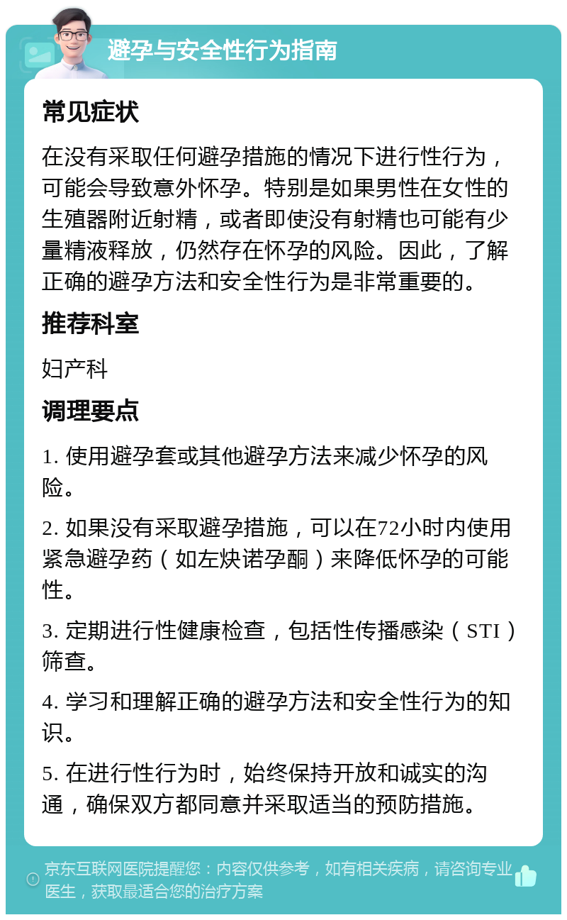 避孕与安全性行为指南 常见症状 在没有采取任何避孕措施的情况下进行性行为，可能会导致意外怀孕。特别是如果男性在女性的生殖器附近射精，或者即使没有射精也可能有少量精液释放，仍然存在怀孕的风险。因此，了解正确的避孕方法和安全性行为是非常重要的。 推荐科室 妇产科 调理要点 1. 使用避孕套或其他避孕方法来减少怀孕的风险。 2. 如果没有采取避孕措施，可以在72小时内使用紧急避孕药（如左炔诺孕酮）来降低怀孕的可能性。 3. 定期进行性健康检查，包括性传播感染（STI）筛查。 4. 学习和理解正确的避孕方法和安全性行为的知识。 5. 在进行性行为时，始终保持开放和诚实的沟通，确保双方都同意并采取适当的预防措施。