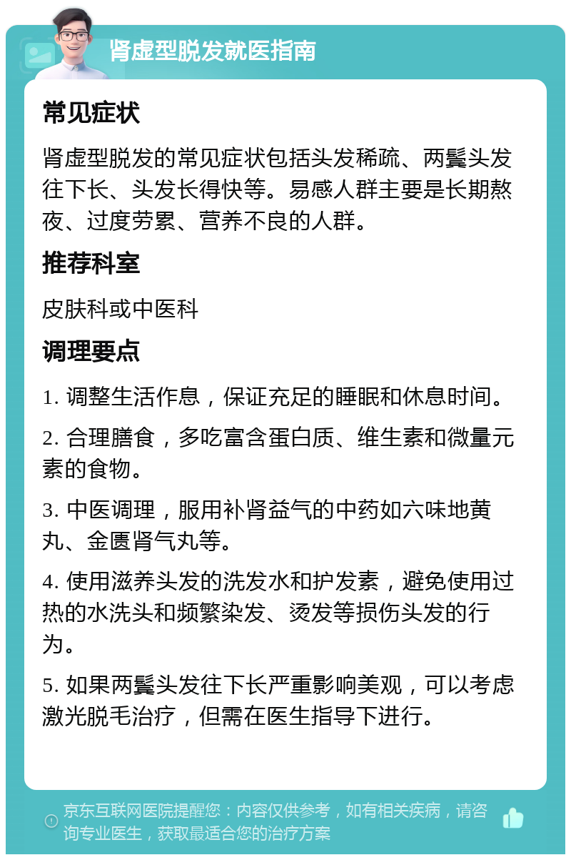 肾虚型脱发就医指南 常见症状 肾虚型脱发的常见症状包括头发稀疏、两鬓头发往下长、头发长得快等。易感人群主要是长期熬夜、过度劳累、营养不良的人群。 推荐科室 皮肤科或中医科 调理要点 1. 调整生活作息，保证充足的睡眠和休息时间。 2. 合理膳食，多吃富含蛋白质、维生素和微量元素的食物。 3. 中医调理，服用补肾益气的中药如六味地黄丸、金匮肾气丸等。 4. 使用滋养头发的洗发水和护发素，避免使用过热的水洗头和频繁染发、烫发等损伤头发的行为。 5. 如果两鬓头发往下长严重影响美观，可以考虑激光脱毛治疗，但需在医生指导下进行。