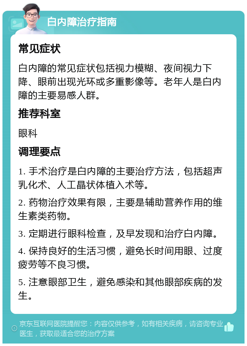 白内障治疗指南 常见症状 白内障的常见症状包括视力模糊、夜间视力下降、眼前出现光环或多重影像等。老年人是白内障的主要易感人群。 推荐科室 眼科 调理要点 1. 手术治疗是白内障的主要治疗方法，包括超声乳化术、人工晶状体植入术等。 2. 药物治疗效果有限，主要是辅助营养作用的维生素类药物。 3. 定期进行眼科检查，及早发现和治疗白内障。 4. 保持良好的生活习惯，避免长时间用眼、过度疲劳等不良习惯。 5. 注意眼部卫生，避免感染和其他眼部疾病的发生。