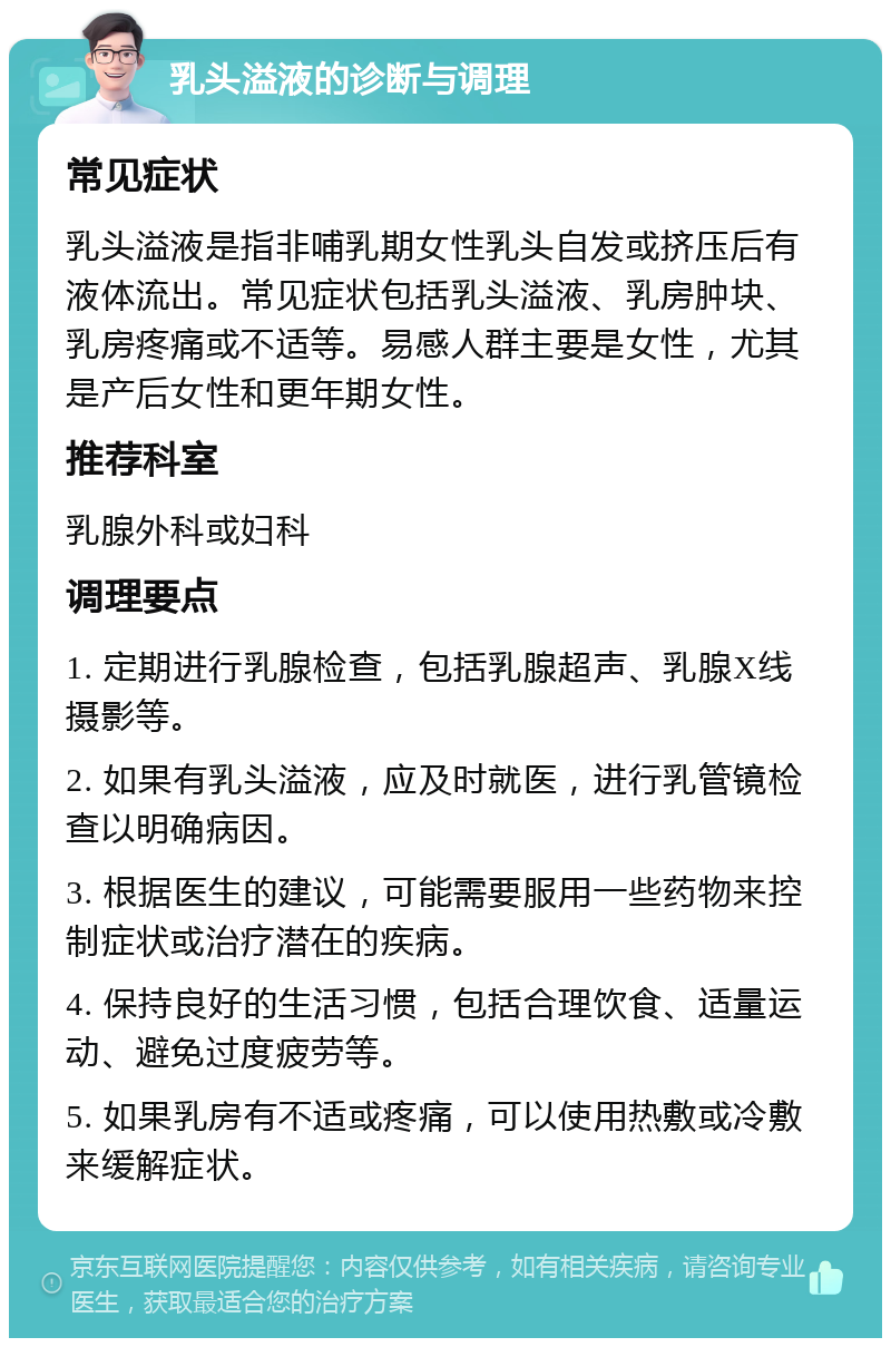 乳头溢液的诊断与调理 常见症状 乳头溢液是指非哺乳期女性乳头自发或挤压后有液体流出。常见症状包括乳头溢液、乳房肿块、乳房疼痛或不适等。易感人群主要是女性，尤其是产后女性和更年期女性。 推荐科室 乳腺外科或妇科 调理要点 1. 定期进行乳腺检查，包括乳腺超声、乳腺X线摄影等。 2. 如果有乳头溢液，应及时就医，进行乳管镜检查以明确病因。 3. 根据医生的建议，可能需要服用一些药物来控制症状或治疗潜在的疾病。 4. 保持良好的生活习惯，包括合理饮食、适量运动、避免过度疲劳等。 5. 如果乳房有不适或疼痛，可以使用热敷或冷敷来缓解症状。