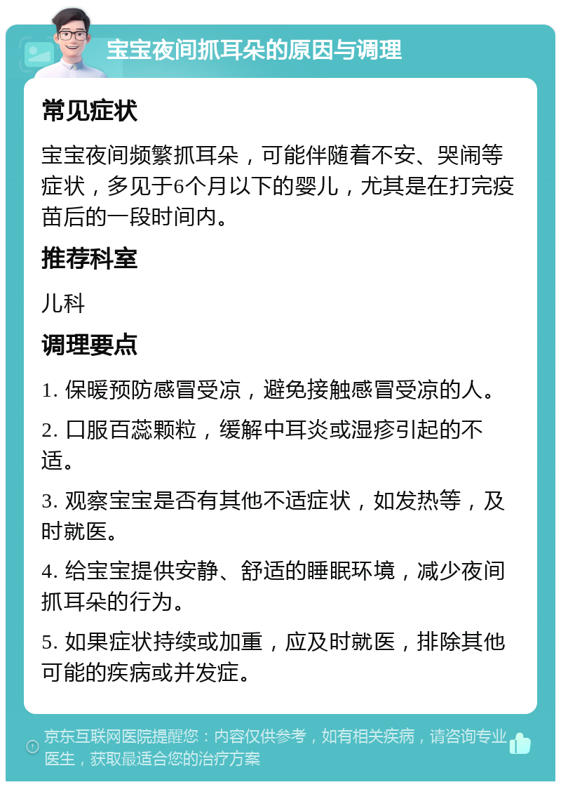 宝宝夜间抓耳朵的原因与调理 常见症状 宝宝夜间频繁抓耳朵，可能伴随着不安、哭闹等症状，多见于6个月以下的婴儿，尤其是在打完疫苗后的一段时间内。 推荐科室 儿科 调理要点 1. 保暖预防感冒受凉，避免接触感冒受凉的人。 2. 口服百蕊颗粒，缓解中耳炎或湿疹引起的不适。 3. 观察宝宝是否有其他不适症状，如发热等，及时就医。 4. 给宝宝提供安静、舒适的睡眠环境，减少夜间抓耳朵的行为。 5. 如果症状持续或加重，应及时就医，排除其他可能的疾病或并发症。