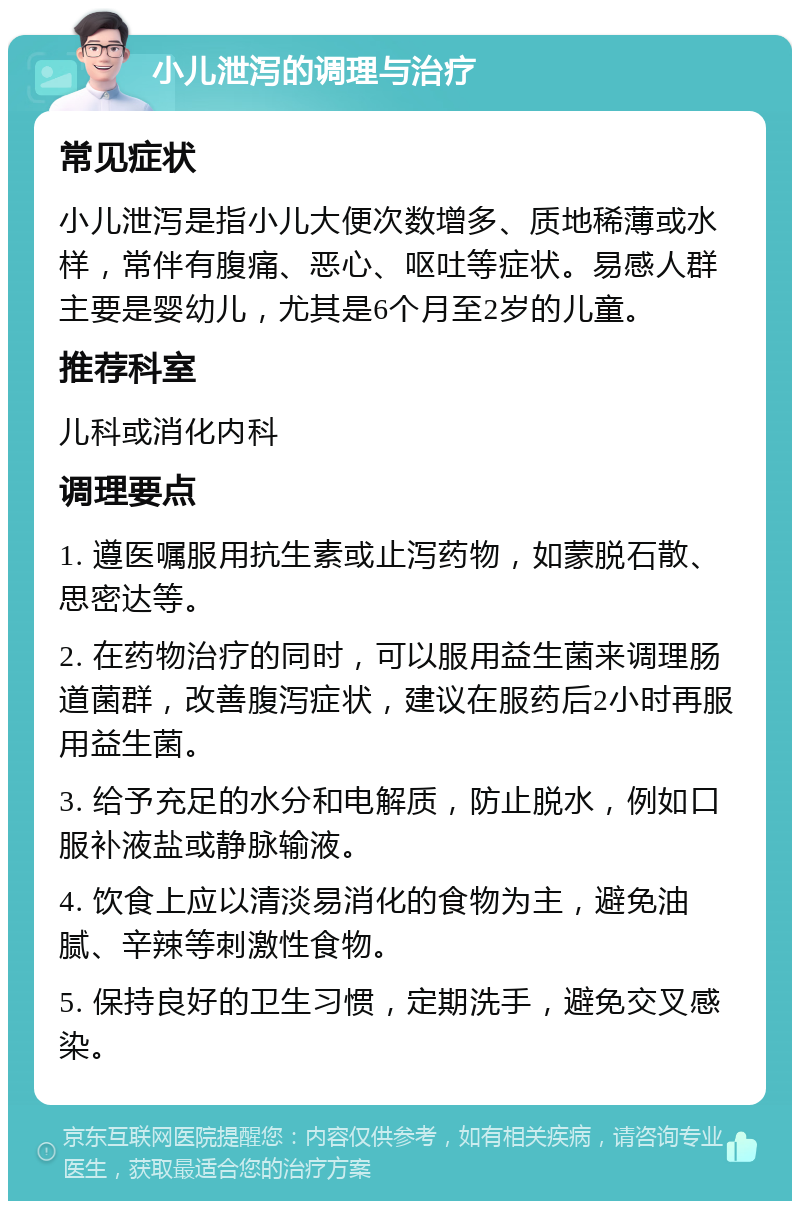 小儿泄泻的调理与治疗 常见症状 小儿泄泻是指小儿大便次数增多、质地稀薄或水样，常伴有腹痛、恶心、呕吐等症状。易感人群主要是婴幼儿，尤其是6个月至2岁的儿童。 推荐科室 儿科或消化内科 调理要点 1. 遵医嘱服用抗生素或止泻药物，如蒙脱石散、思密达等。 2. 在药物治疗的同时，可以服用益生菌来调理肠道菌群，改善腹泻症状，建议在服药后2小时再服用益生菌。 3. 给予充足的水分和电解质，防止脱水，例如口服补液盐或静脉输液。 4. 饮食上应以清淡易消化的食物为主，避免油腻、辛辣等刺激性食物。 5. 保持良好的卫生习惯，定期洗手，避免交叉感染。