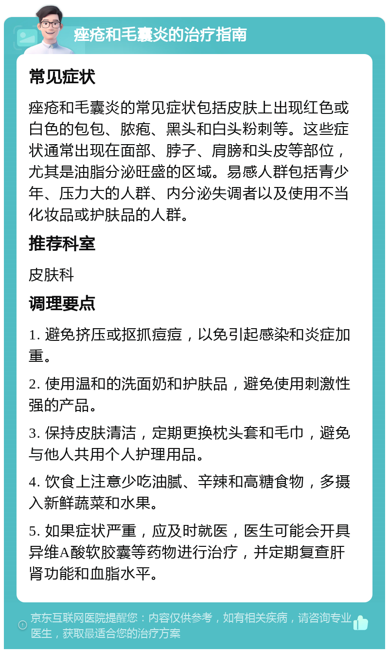 痤疮和毛囊炎的治疗指南 常见症状 痤疮和毛囊炎的常见症状包括皮肤上出现红色或白色的包包、脓疱、黑头和白头粉刺等。这些症状通常出现在面部、脖子、肩膀和头皮等部位，尤其是油脂分泌旺盛的区域。易感人群包括青少年、压力大的人群、内分泌失调者以及使用不当化妆品或护肤品的人群。 推荐科室 皮肤科 调理要点 1. 避免挤压或抠抓痘痘，以免引起感染和炎症加重。 2. 使用温和的洗面奶和护肤品，避免使用刺激性强的产品。 3. 保持皮肤清洁，定期更换枕头套和毛巾，避免与他人共用个人护理用品。 4. 饮食上注意少吃油腻、辛辣和高糖食物，多摄入新鲜蔬菜和水果。 5. 如果症状严重，应及时就医，医生可能会开具异维A酸软胶囊等药物进行治疗，并定期复查肝肾功能和血脂水平。