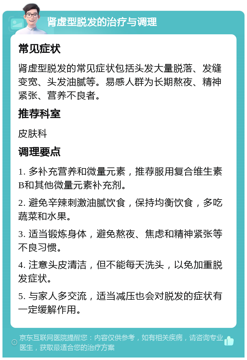 肾虚型脱发的治疗与调理 常见症状 肾虚型脱发的常见症状包括头发大量脱落、发缝变宽、头发油腻等。易感人群为长期熬夜、精神紧张、营养不良者。 推荐科室 皮肤科 调理要点 1. 多补充营养和微量元素，推荐服用复合维生素B和其他微量元素补充剂。 2. 避免辛辣刺激油腻饮食，保持均衡饮食，多吃蔬菜和水果。 3. 适当锻炼身体，避免熬夜、焦虑和精神紧张等不良习惯。 4. 注意头皮清洁，但不能每天洗头，以免加重脱发症状。 5. 与家人多交流，适当减压也会对脱发的症状有一定缓解作用。