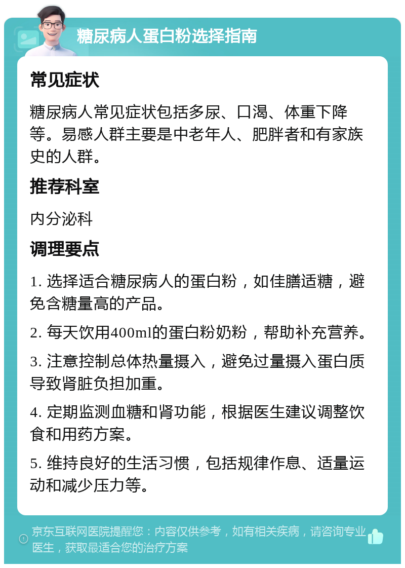 糖尿病人蛋白粉选择指南 常见症状 糖尿病人常见症状包括多尿、口渴、体重下降等。易感人群主要是中老年人、肥胖者和有家族史的人群。 推荐科室 内分泌科 调理要点 1. 选择适合糖尿病人的蛋白粉，如佳膳适糖，避免含糖量高的产品。 2. 每天饮用400ml的蛋白粉奶粉，帮助补充营养。 3. 注意控制总体热量摄入，避免过量摄入蛋白质导致肾脏负担加重。 4. 定期监测血糖和肾功能，根据医生建议调整饮食和用药方案。 5. 维持良好的生活习惯，包括规律作息、适量运动和减少压力等。