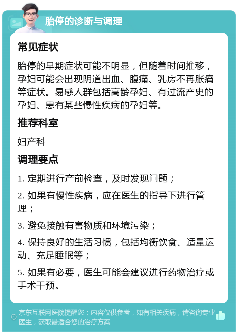 胎停的诊断与调理 常见症状 胎停的早期症状可能不明显，但随着时间推移，孕妇可能会出现阴道出血、腹痛、乳房不再胀痛等症状。易感人群包括高龄孕妇、有过流产史的孕妇、患有某些慢性疾病的孕妇等。 推荐科室 妇产科 调理要点 1. 定期进行产前检查，及时发现问题； 2. 如果有慢性疾病，应在医生的指导下进行管理； 3. 避免接触有害物质和环境污染； 4. 保持良好的生活习惯，包括均衡饮食、适量运动、充足睡眠等； 5. 如果有必要，医生可能会建议进行药物治疗或手术干预。