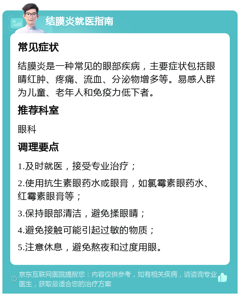 结膜炎就医指南 常见症状 结膜炎是一种常见的眼部疾病，主要症状包括眼睛红肿、疼痛、流血、分泌物增多等。易感人群为儿童、老年人和免疫力低下者。 推荐科室 眼科 调理要点 1.及时就医，接受专业治疗； 2.使用抗生素眼药水或眼膏，如氯霉素眼药水、红霉素眼膏等； 3.保持眼部清洁，避免揉眼睛； 4.避免接触可能引起过敏的物质； 5.注意休息，避免熬夜和过度用眼。