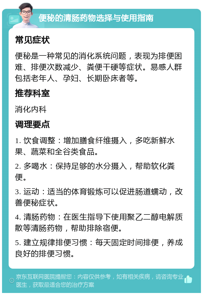 便秘的清肠药物选择与使用指南 常见症状 便秘是一种常见的消化系统问题，表现为排便困难、排便次数减少、粪便干硬等症状。易感人群包括老年人、孕妇、长期卧床者等。 推荐科室 消化内科 调理要点 1. 饮食调整：增加膳食纤维摄入，多吃新鲜水果、蔬菜和全谷类食品。 2. 多喝水：保持足够的水分摄入，帮助软化粪便。 3. 运动：适当的体育锻炼可以促进肠道蠕动，改善便秘症状。 4. 清肠药物：在医生指导下使用聚乙二醇电解质散等清肠药物，帮助排除宿便。 5. 建立规律排便习惯：每天固定时间排便，养成良好的排便习惯。