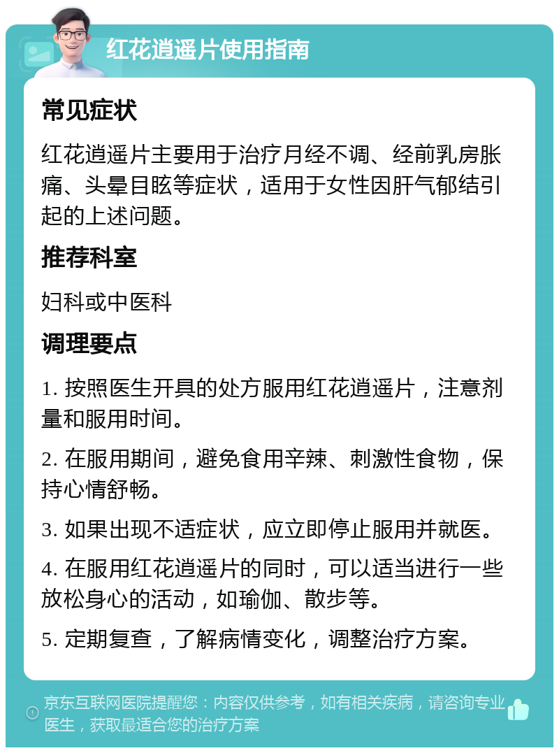 红花逍遥片使用指南 常见症状 红花逍遥片主要用于治疗月经不调、经前乳房胀痛、头晕目眩等症状，适用于女性因肝气郁结引起的上述问题。 推荐科室 妇科或中医科 调理要点 1. 按照医生开具的处方服用红花逍遥片，注意剂量和服用时间。 2. 在服用期间，避免食用辛辣、刺激性食物，保持心情舒畅。 3. 如果出现不适症状，应立即停止服用并就医。 4. 在服用红花逍遥片的同时，可以适当进行一些放松身心的活动，如瑜伽、散步等。 5. 定期复查，了解病情变化，调整治疗方案。