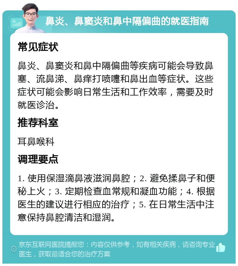 鼻炎、鼻窦炎和鼻中隔偏曲的就医指南 常见症状 鼻炎、鼻窦炎和鼻中隔偏曲等疾病可能会导致鼻塞、流鼻涕、鼻痒打喷嚏和鼻出血等症状。这些症状可能会影响日常生活和工作效率，需要及时就医诊治。 推荐科室 耳鼻喉科 调理要点 1. 使用保湿滴鼻液滋润鼻腔；2. 避免揉鼻子和便秘上火；3. 定期检查血常规和凝血功能；4. 根据医生的建议进行相应的治疗；5. 在日常生活中注意保持鼻腔清洁和湿润。