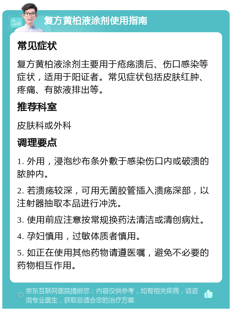 复方黄柏液涂剂使用指南 常见症状 复方黄柏液涂剂主要用于疮疡溃后、伤口感染等症状，适用于阳证者。常见症状包括皮肤红肿、疼痛、有脓液排出等。 推荐科室 皮肤科或外科 调理要点 1. 外用，浸泡纱布条外敷于感染伤口内或破溃的脓肿内。 2. 若溃疡较深，可用无菌胶管插入溃疡深部，以注射器抽取本品进行冲洗。 3. 使用前应注意按常规换药法清洁或清创病灶。 4. 孕妇慎用，过敏体质者慎用。 5. 如正在使用其他药物请遵医嘱，避免不必要的药物相互作用。