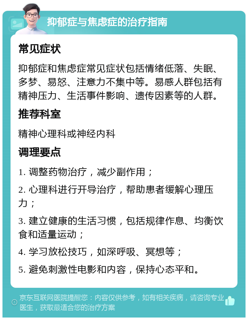 抑郁症与焦虑症的治疗指南 常见症状 抑郁症和焦虑症常见症状包括情绪低落、失眠、多梦、易怒、注意力不集中等。易感人群包括有精神压力、生活事件影响、遗传因素等的人群。 推荐科室 精神心理科或神经内科 调理要点 1. 调整药物治疗，减少副作用； 2. 心理科进行开导治疗，帮助患者缓解心理压力； 3. 建立健康的生活习惯，包括规律作息、均衡饮食和适量运动； 4. 学习放松技巧，如深呼吸、冥想等； 5. 避免刺激性电影和内容，保持心态平和。