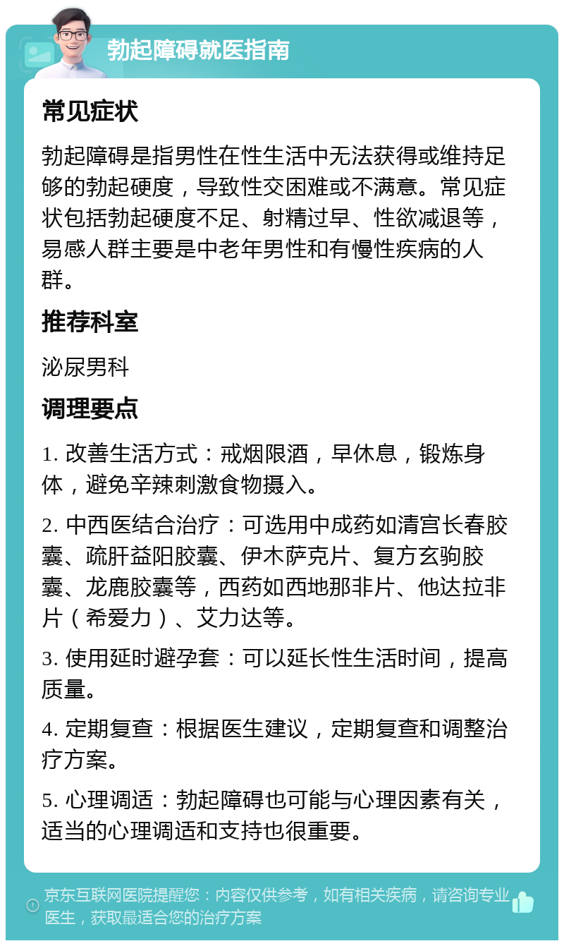 勃起障碍就医指南 常见症状 勃起障碍是指男性在性生活中无法获得或维持足够的勃起硬度，导致性交困难或不满意。常见症状包括勃起硬度不足、射精过早、性欲减退等，易感人群主要是中老年男性和有慢性疾病的人群。 推荐科室 泌尿男科 调理要点 1. 改善生活方式：戒烟限酒，早休息，锻炼身体，避免辛辣刺激食物摄入。 2. 中西医结合治疗：可选用中成药如清宫长春胶囊、疏肝益阳胶囊、伊木萨克片、复方玄驹胶囊、龙鹿胶囊等，西药如西地那非片、他达拉非片（希爱力）、艾力达等。 3. 使用延时避孕套：可以延长性生活时间，提高质量。 4. 定期复查：根据医生建议，定期复查和调整治疗方案。 5. 心理调适：勃起障碍也可能与心理因素有关，适当的心理调适和支持也很重要。